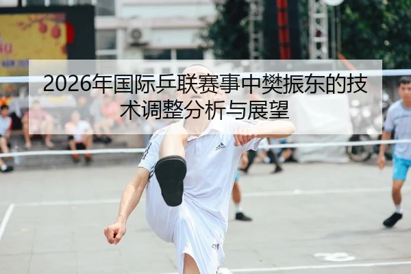 2026年国际乒联赛事中樊振东的技术调整分析与展望