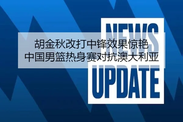 胡金秋改打中锋效果惊艳 中国男篮热身赛对抗澳大利亚