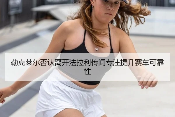 勒克莱尔否认离开法拉利传闻专注提升赛车可靠性